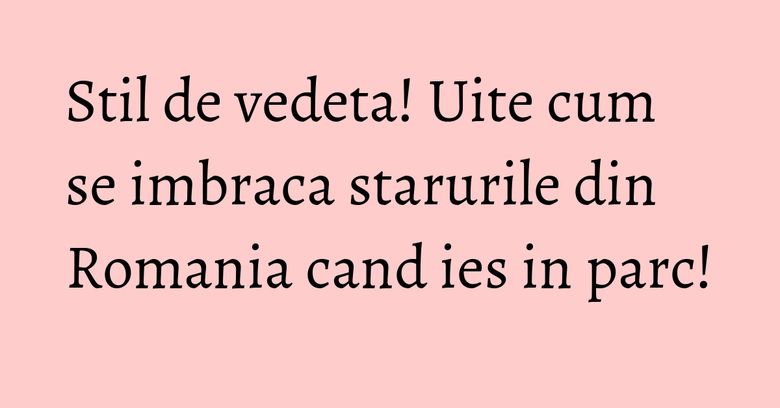 Stil de vedeta! Uite cum se imbraca starurile din Romania cand ies in parc!