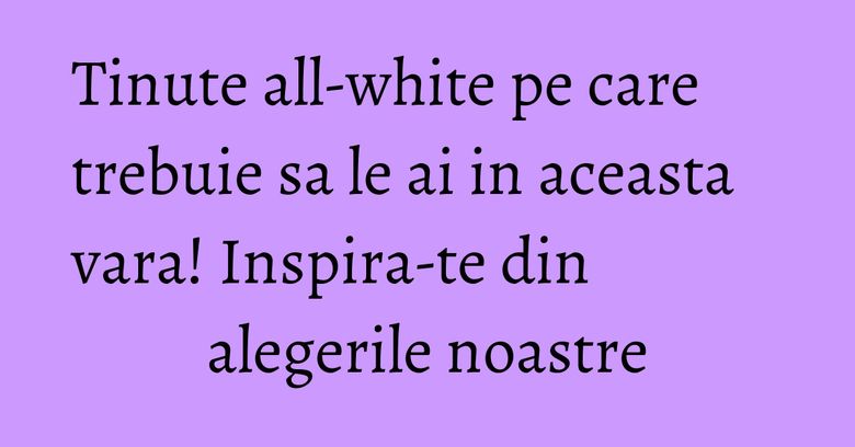 Tinute all-white pe care trebuie sa le ai in aceasta vara! Inspira-te din alegerile noastre