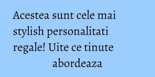Acestea sunt cele mai stylish personalitati regale! Uite ce tinute abordeaza