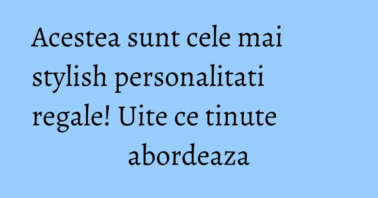 Acestea sunt cele mai stylish personalitati regale! Uite ce tinute abordeaza