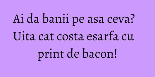 Ai da banii pe asa ceva? Uita cat costa esarfa cu print de bacon!