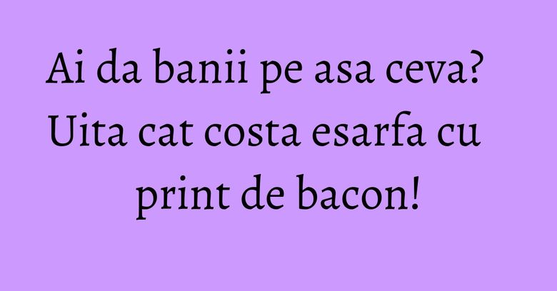Ai da banii pe asa ceva? Uita cat costa esarfa cu print de bacon! Ai da banii pe asa ceva? Uita cat costa esarfa cu print de bacon!