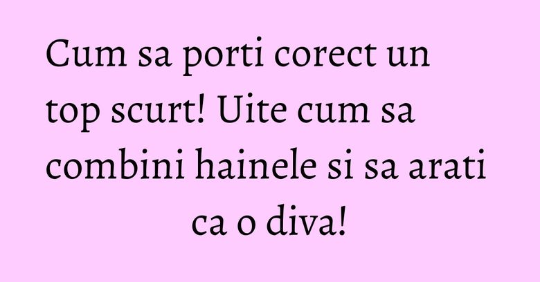 Cum sa porti corect un top scurt! Uite cum sa combini hainele si sa arati ca o diva! Cum sa porti corect un top scurt! Uite cum sa combini hainele si sa arati ca o diva!