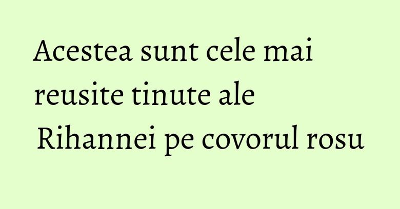 Acestea sunt cele mai reusite tinute ale Rihannei pe covorul rosu