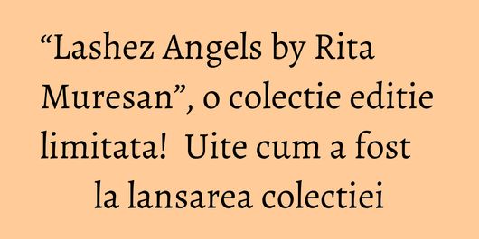 “Lashez Angels by Rita Muresan”, o colectie editie limitata!  Uite cum a fost la lansarea colectiei