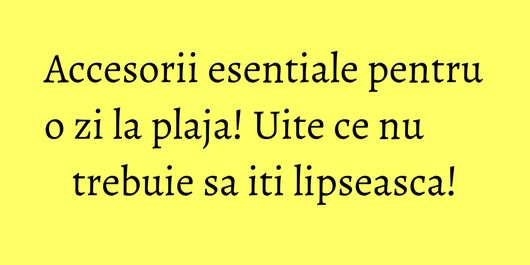 Accesorii esentiale pentru o zi la plaja! Uite ce nu trebuie sa iti lipseasca!