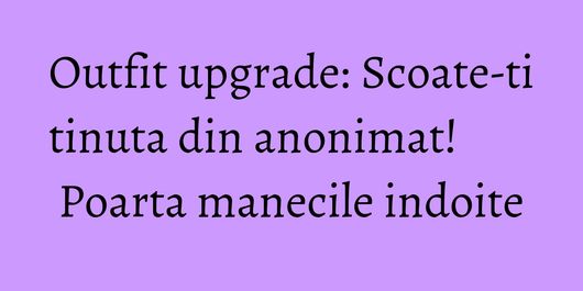 Outfit upgrade: Scoate-ti tinuta din anonimat! Poarta manecile indoite