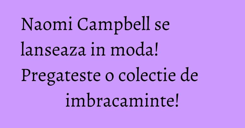 Naomi Campbell se lanseaza in moda! Pregateste o colectie de imbracaminte!