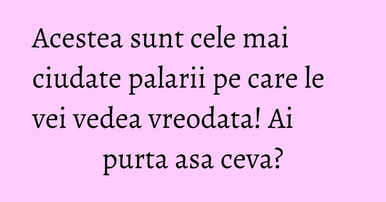 Acestea sunt cele mai ciudate palarii pe care le vei vedea vreodata! Ai purta asa ceva?