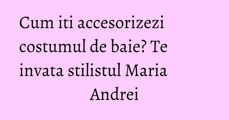 Cum iti accesorizezi costumul de baie? Te invata stilistul Maria Andrei Cum iti accesorizezi costumul de baie? Te invata stilistul Maria Andrei
