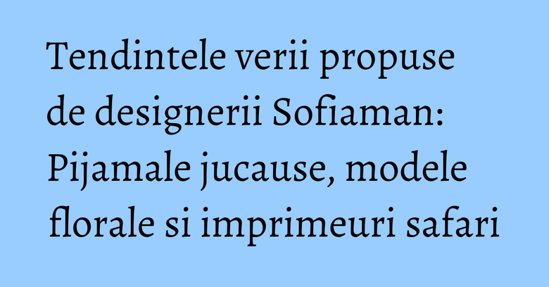Tendintele verii propuse de designerii Sofiaman: Pijamale jucause, modele florale si imprimeuri safari Tendintele verii propuse de designerii Sofiaman: Pijamale jucause, modele florale si imprimeuri safari