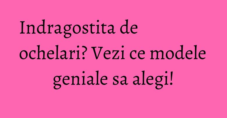 Indragostita de ochelari? Vezi ce modele geniale sa alegi! Indragostita de ochelari? Vezi ce modele geniale sa alegi!
