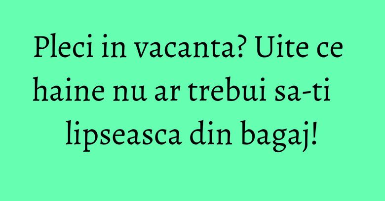 Pleci in vacanta? Uite ce haine nu ar trebui sa-ti lipseasca din bagaj!