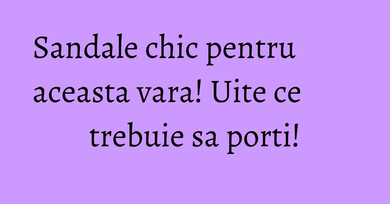 Sandale chic pentru aceasta vara! Uite ce trebuie sa porti!