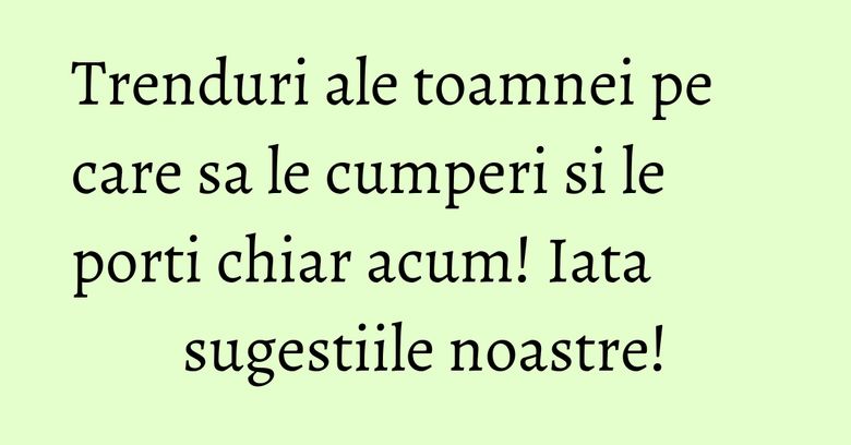 Trenduri ale toamnei pe care sa le cumperi si le porti chiar acum! Iata sugestiile noastre!