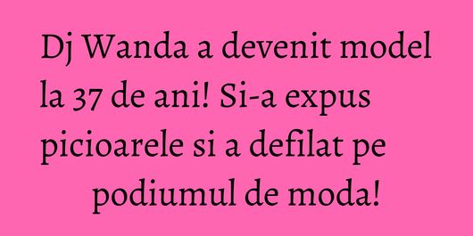 Dj Wanda a devenit model la 37 de ani! Si-a expus picioarele si a defilat pe podiumul de moda!