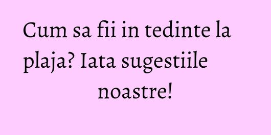 Cum sa fii in tedinte la plaja? Iata sugestiile noastre!