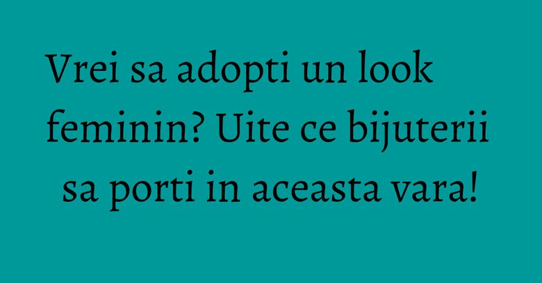 Vrei sa adopti un look feminin? Uite ce bijuterii sa porti in aceasta vara! Vrei sa adopti un look feminin? Uite ce bijuterii sa porti in aceasta vara!