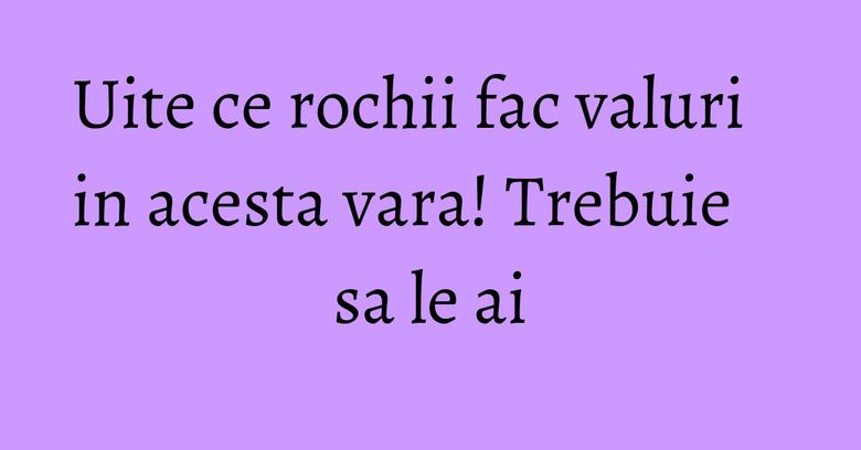 Uite ce rochii fac valuri in acesta vara! Trebuie sa le ai