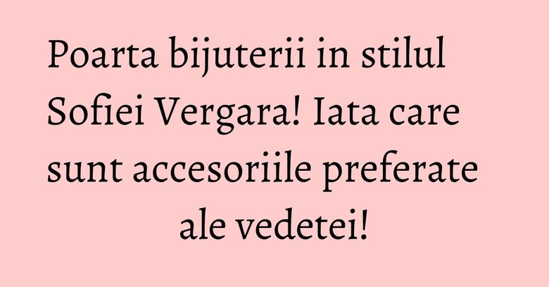 Poarta bijuterii in stilul Sofiei Vergara! Iata care sunt accesoriile preferate ale vedetei! Poarta bijuterii in stilul Sofiei Vergara! Iata care sunt accesoriile preferate ale vedetei!