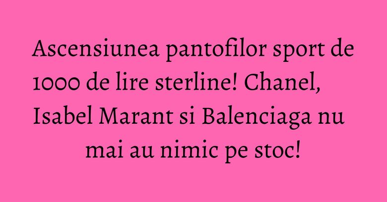 Ascensiunea pantofilor sport de 1000 de lire sterline! Chanel, Isabel Marant si Balenciaga nu mai au nimic pe stoc! Ascensiunea pantofilor sport de 1000 de lire sterline! Chanel, Isabel Marant si Balenciaga nu mai au nimic pe stoc!