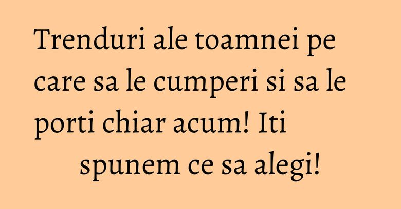 Trenduri ale toamnei pe care sa le cumperi si sa le porti chiar acum! Iti spunem ce sa alegi!