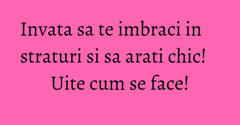 Invata sa te imbraci in straturi si sa arati chic! Uite cum se face! Invata sa te imbraci in straturi si sa arati chic! Uite cum se face!