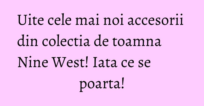 Uite cele mai noi accesorii din colectia de toamna Nine West! Iata ce se poarta! Uite cele mai noi accesorii din colectia de toamna Nine West! Iata ce se poarta!