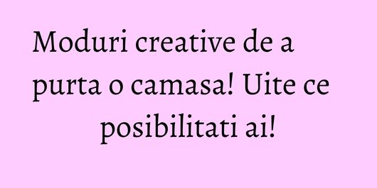Moduri creative de a purta o camasa! Uite ce posibilitati ai!