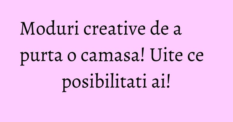 Moduri creative de a purta o camasa! Uite ce posibilitati ai! Moduri creative de a purta o camasa! Uite ce posibilitati ai!