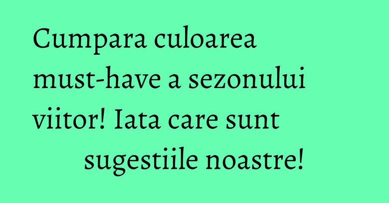 Cumpara culoarea must-have a sezonului viitor! Iata care sunt sugestiile noastre!
