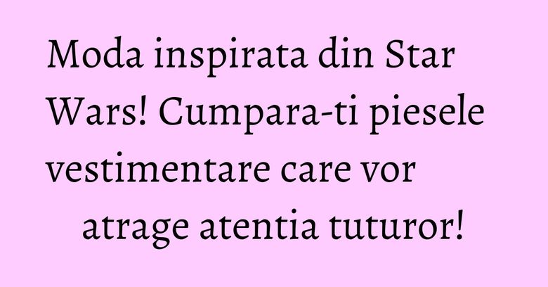 Moda inspirata din Star Wars! Cumpara-ti piesele vestimentare care vor atrage atentia tuturor! Moda inspirata din Star Wars! Cumpara-ti piesele vestimentare care vor atrage atentia tuturor!