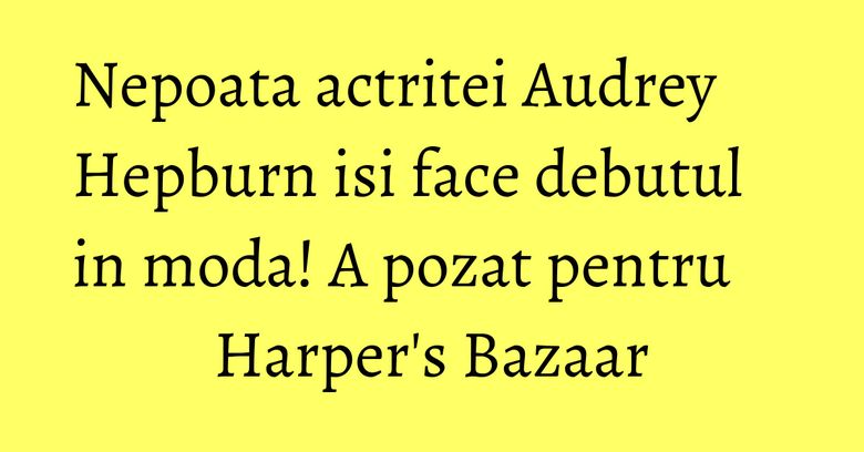 Nepoata actritei Audrey Hepburn isi face debutul in moda! A pozat pentru Harper's Bazaar