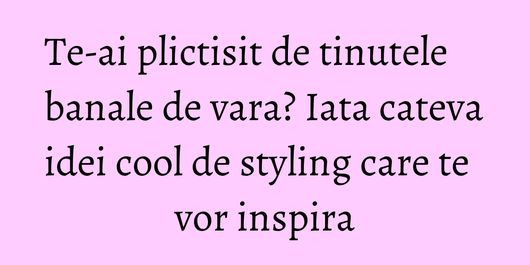 Te-ai plictisit de tinutele banale de vara? Iata cateva idei cool de styling care te vor inspira