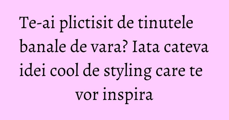 Te-ai plictisit de tinutele banale de vara? Iata cateva idei cool de styling care te vor inspira