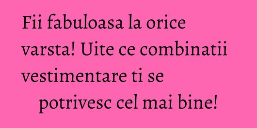 Fii fabuloasa la orice varsta! Uite ce combinatii vestimentare ti se potrivesc cel mai bine!