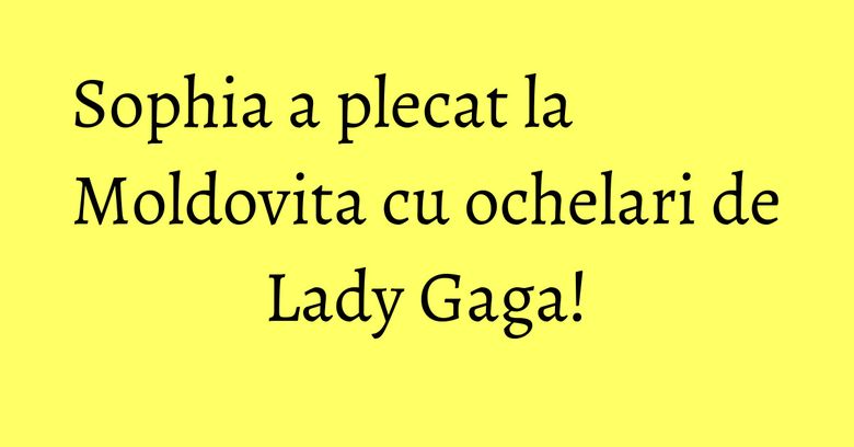 Sophia a plecat la Moldovita cu ochelari de Lady Gaga! Sophia a plecat la Moldovita cu ochelari de Lady Gaga!