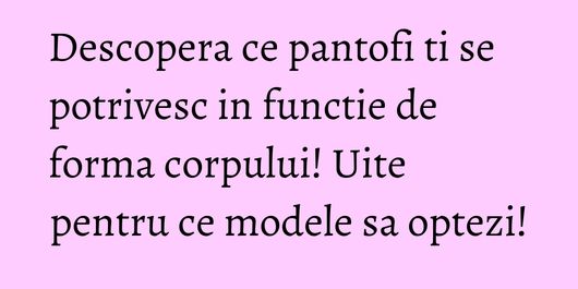 Descopera ce pantofi ti se potrivesc in functie de forma corpului! Uite pentru ce modele sa optezi!