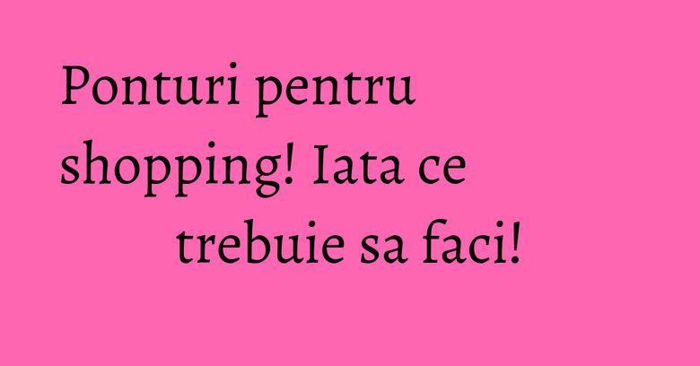 Ponturi pentru shopping! Iata ce trebuie sa faci! Ponturi pentru shopping! Iata ce trebuie sa faci!