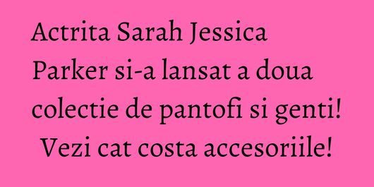 Actrita Sarah Jessica Parker si-a lansat a doua colectie de pantofi si genti! Vezi cat costa accesoriile!