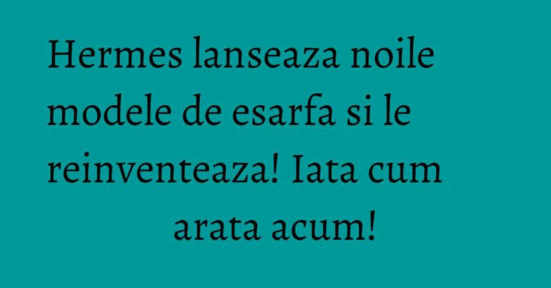 Hermes lanseaza noile modele de esarfa si le reinventeaza! Iata cum arata acum!