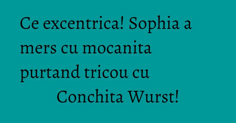 Ce excentrica! Sophia a mers cu mocanita purtand tricou cu Conchita Wurst!