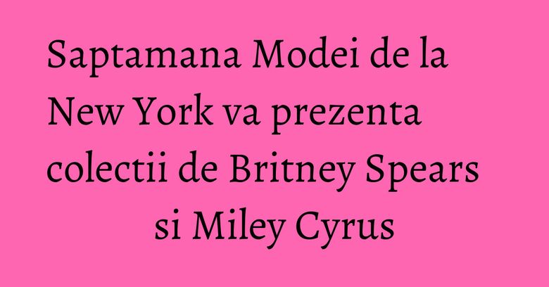 Saptamana Modei de la New York va prezenta colectii de Britney Spears si Miley Cyrus Saptamana Modei de la New York va prezenta colectii de Britney Spears si Miley Cyrus