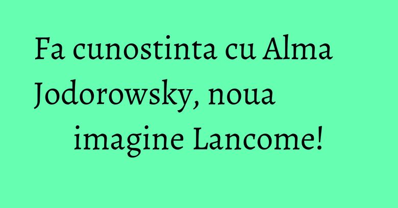 Fa cunostinta cu Alma Jodorowsky, noua imagine Lancome! Fa cunostinta cu Alma Jodorowsky, noua imagine Lancome!