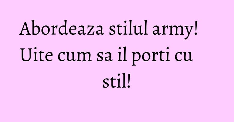 Abordeaza stilul army! Uite cum sa il porti cu stil! Abordeaza stilul army! Uite cum sa il porti cu stil!
