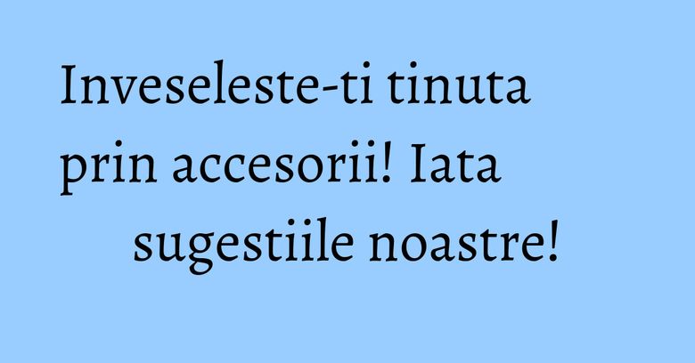Inveseleste-ti tinuta prin accesorii! Iata sugestiile noastre!