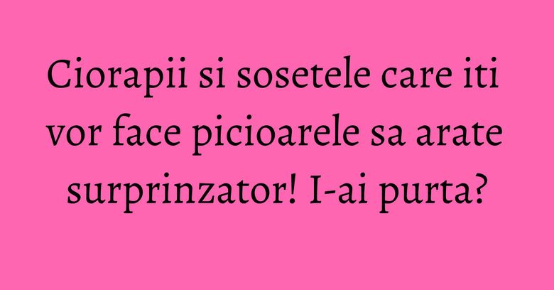 Ciorapii si sosetele care iti vor face picioarele sa arate surprinzator! I-ai purta?