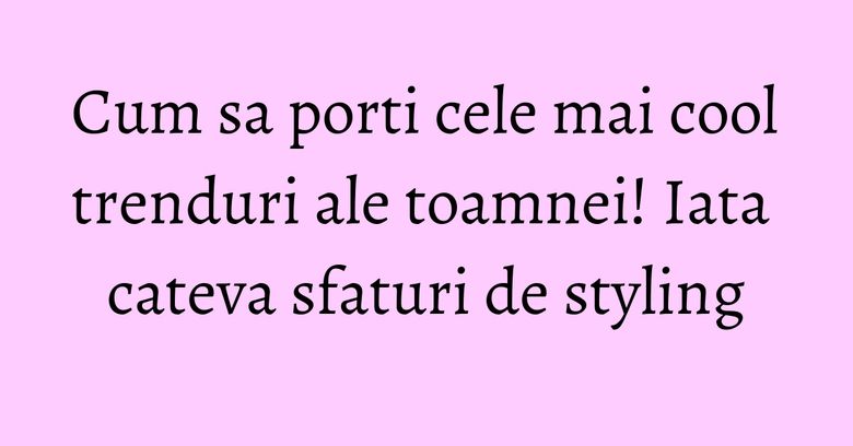 Cum sa porti cele mai cool trenduri ale toamnei! Iata cateva sfaturi de styling
