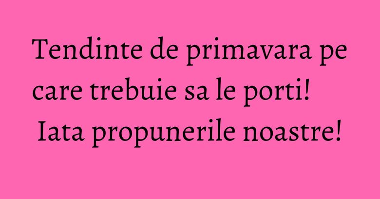 Tendinte de primavara pe care trebuie sa le porti! Iata propunerile noastre! Tendinte de primavara pe care trebuie sa le porti! Iata propunerile noastre!