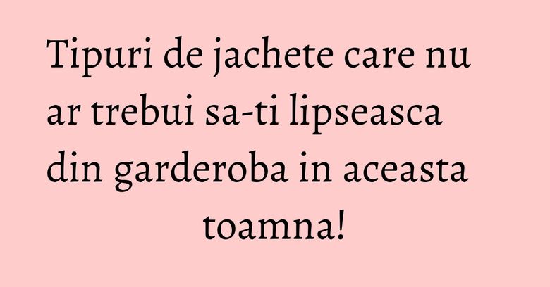 Tipuri de jachete care nu ar trebui sa-ti lipseasca din garderoba in aceasta toamna!